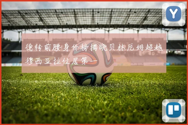 德转前腰身价榜揭晓贝林厄姆超越穆西亚拉位居第一