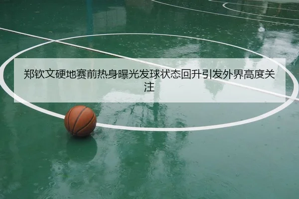 郑钦文硬地赛前热身曝光发球状态回升引发外界高度关注